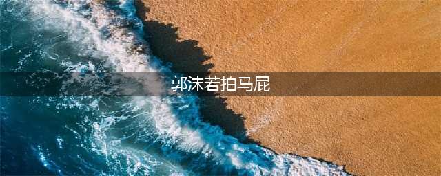 历史上最著名的7个拍马屁故事，个个都是后世阿谀奉承的典范(郭沫若拍马屁)