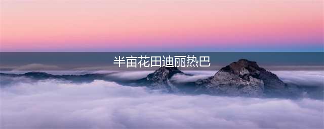官宣迪丽热巴，半亩花田如何讲好花的故事？(半亩花田迪丽热巴)