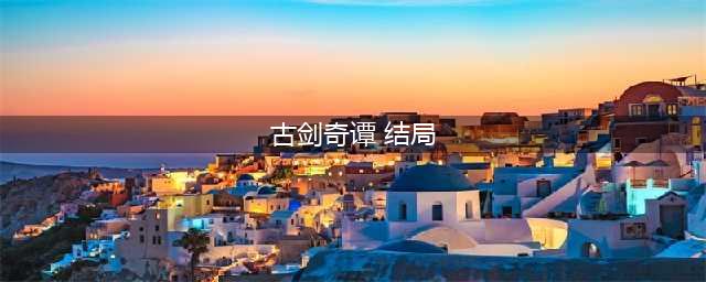 《古剑奇谭3》有哪些结局 结局剧情介绍(古剑奇谭 结局)