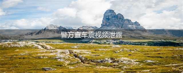 山东警方查车震视频泄露，当事人要求不要拍了(警方查车震视频泄露)