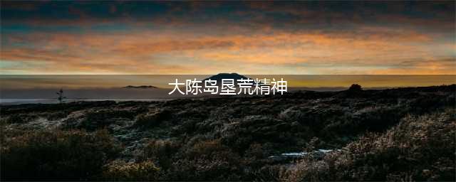 学习“大陈岛垦荒精神”，建设美好生活(大陈岛垦荒精神)