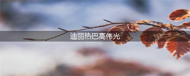 迪丽热巴和她的六任“男友”(迪丽热巴高伟光)