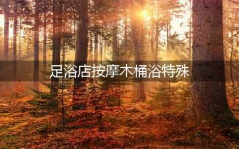 足浴店内惊现特殊服务，警方介入调查(足浴店按摩木桶浴特殊)