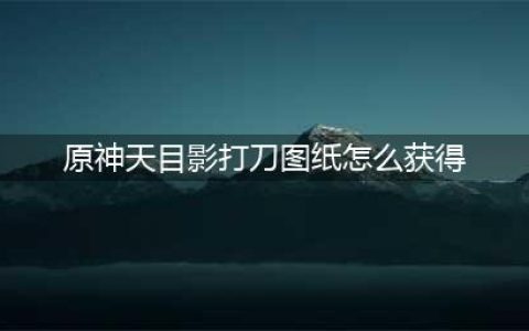 原神天目影打刀图纸怎么获得 天目影打刀图纸获取途径一览