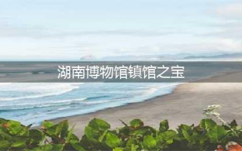 馆藏国宝｜湖南省博物馆十大镇馆之宝，你看过几个？(湖南博物馆镇馆之宝)