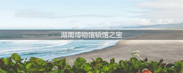 馆藏国宝｜湖南省博物馆十大镇馆之宝，你看过几个？(湖南博物馆镇馆之宝)