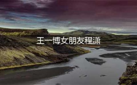王一博四年的女朋友是谁 王一博与女友分手原因是什么(王一博女朋友程潇)