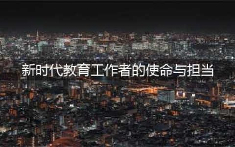 新时代教师的使命与担当(新时代教育工作者的使命与担当)