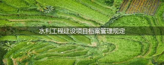 水利工程建设项目档案管理规定（水办〔2021〕200号）(水利工程建设项目档案管理规定)