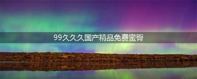 久久久久久久久久久久久久久久久[热门视频推荐](99久久久国产精品免费蜜臀)