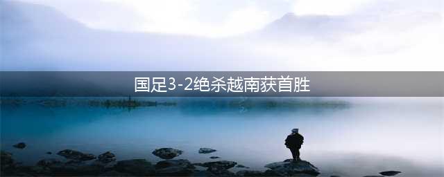 国足3-2绝杀越南获首胜(国足3-2绝杀越南获首胜)