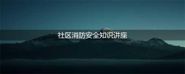 消防讲座进社区 安全知识入人心(社区消防安全知识讲座)