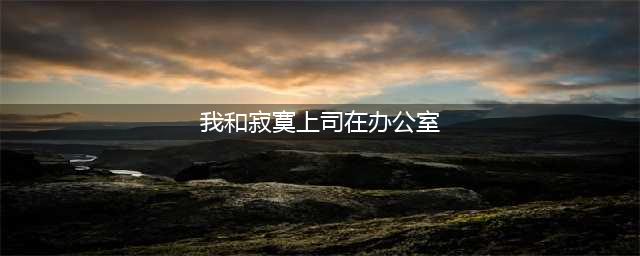 春天的故事我和男上司的办公室激情(我和寂寞上司在办公室)