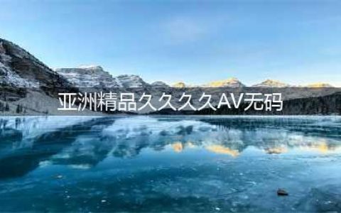 久久的，久久爽，人人有得吃，人人都挺爽，人人看，人人都好看(亚洲精品久久久久AV无码)