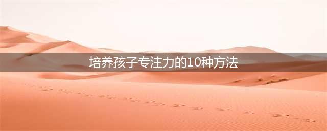 如何培养孩子的注意力？培养孩子专注力的10种方法(培养孩子专注力的10种方法)