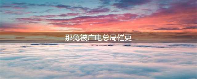 乐知|《那兔》这部连国防部都“催更”的动画，你确定不看下？(那兔被广电总局催更)