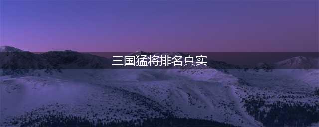 三国5大猛将正史真实排名：吕布垫底、赵云未上榜，第一万人敌！(三国猛将排名真实)