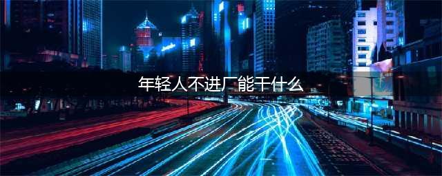 年轻人不想进工厂，这三份工作可以帮你带来稳定的收入(年轻人不进厂能干什么)