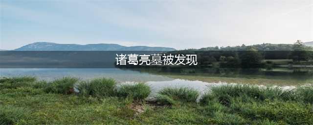 诸葛亮墓地被发现，墓中仅有一物件，专家感叹：他没骗世人(诸葛亮墓被发现)