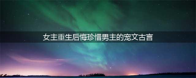 6本古言女主重生后悔珍惜男主的小说，重生后，倾尽一切去爱他！(女主重生后悔珍惜男主的宠文古言)